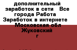 дополнительный заработок в сети - Все города Работа » Заработок в интернете   . Московская обл.,Жуковский г.